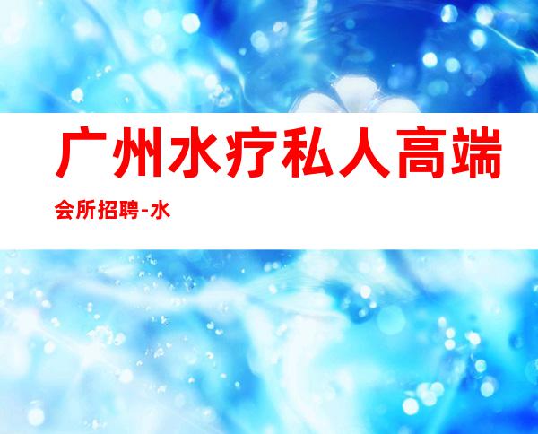 广州水疗私人高端会所招聘-水疗招聘广告怎么写