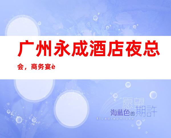 广州永成酒店夜总会,商务宴请招待客户的好地方