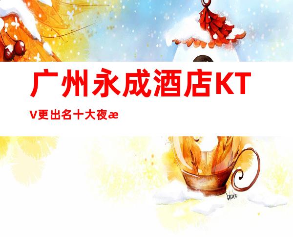广州永成酒店KTV更出名十大夜总会值得一去