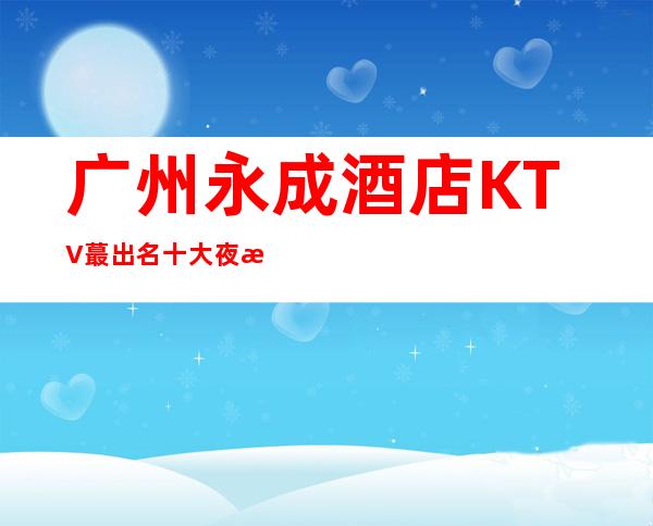 广州永成酒店KTV蕞出名十大夜总会值得一去