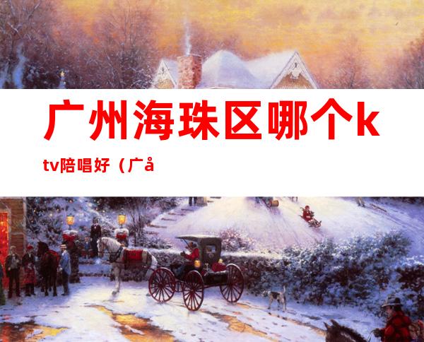 广州海珠区哪个ktv陪唱好(广州海珠区ktv哪家便宜)