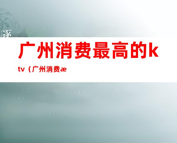 广州消费最高的ktv(广州消费最高的地方在哪里)
