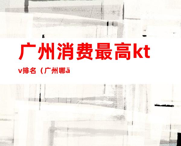 广州消费最高ktv排名(广州哪个ktv档次最高)