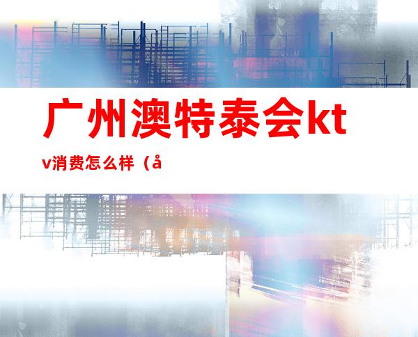 广州澳特泰会ktv消费怎么样(广州华澳ktv)