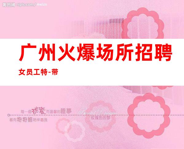广州火爆场所招聘女员工特-带你实现梦想的团队