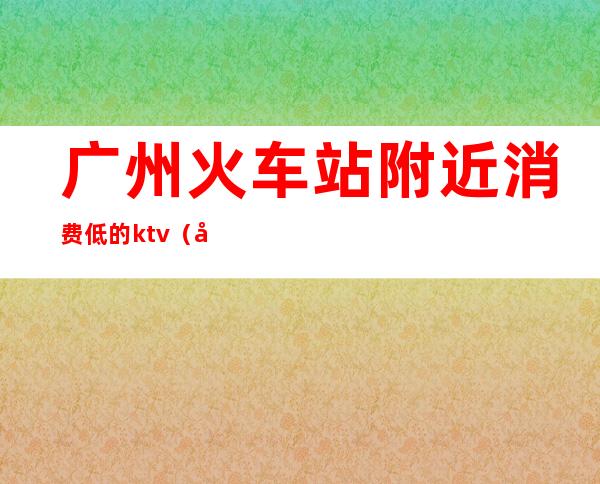 广州火车站附近消费低的ktv(广州火车站低价住宿)