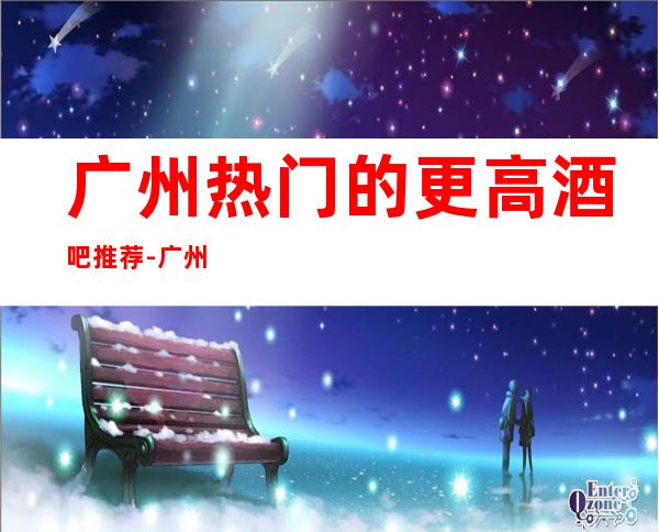 广州热门的更高酒吧推荐-广州皇码酒吧