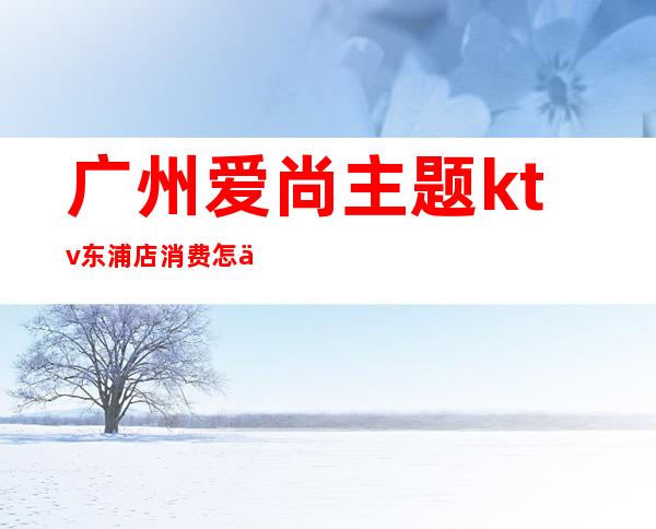 广州爱尚主题ktv东浦店消费怎么样(爱尚ktv在哪)