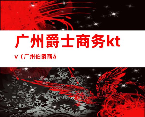 广州爵士商务ktv(广州伯爵商务ktv)