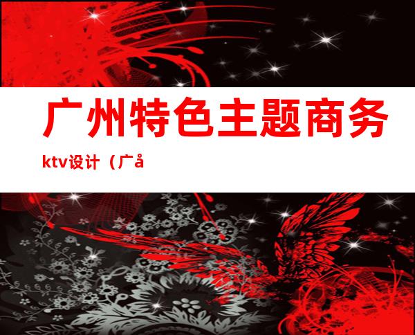 广州特色主题商务ktv设计(广州豪华高端ktv推荐)