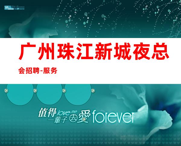 广州珠江新城夜总会招聘-服务员认准华少-带你2023