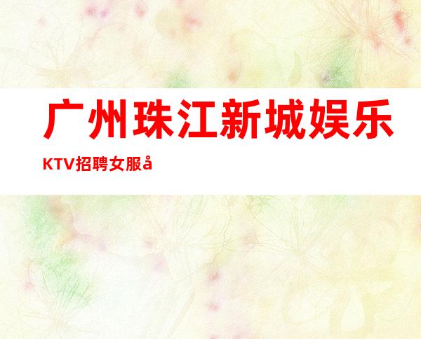 广州珠江新城娱乐KTV招聘女服务员来了就上班