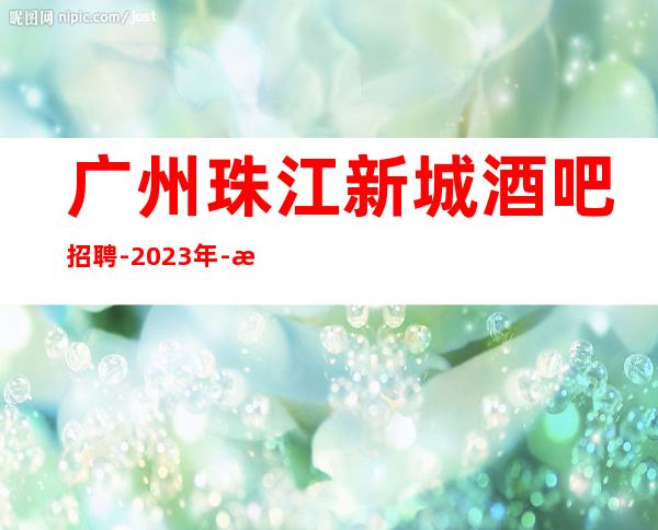 广州珠江新城酒吧招聘-2023年-没上补贴不看后悔