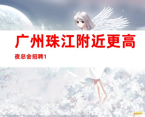 广州珠江附近更高夜总会招聘10年经验期待加入奋勇拼搏，永创辉煌。