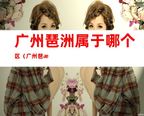 广州琶洲属于哪个区(广州琶洲属于哪个区哪个社区)
