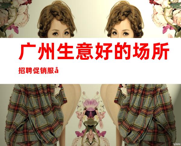 广州生意好的场所招聘促销服务员促销女孩-起招人-免食宿无押金无IC卡