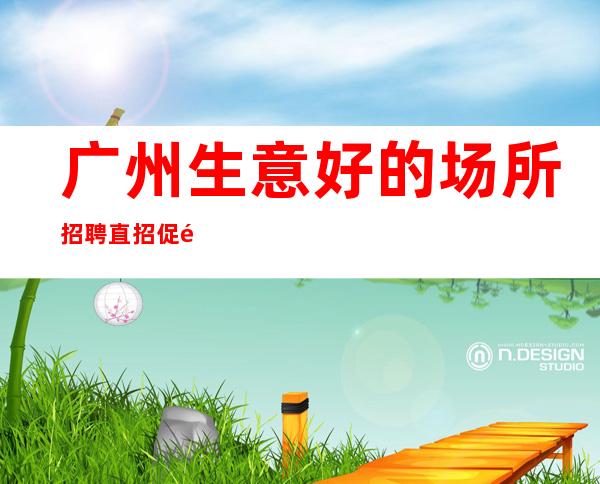 广州生意好的场所招聘直招促销女孩-起招人-内部直招不收费赚好轻松