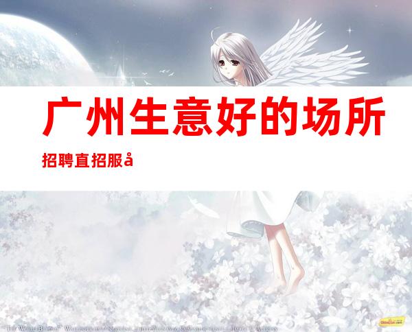 广州生意好的场所招聘直招服务员起-专业领路人带你共创辉煌