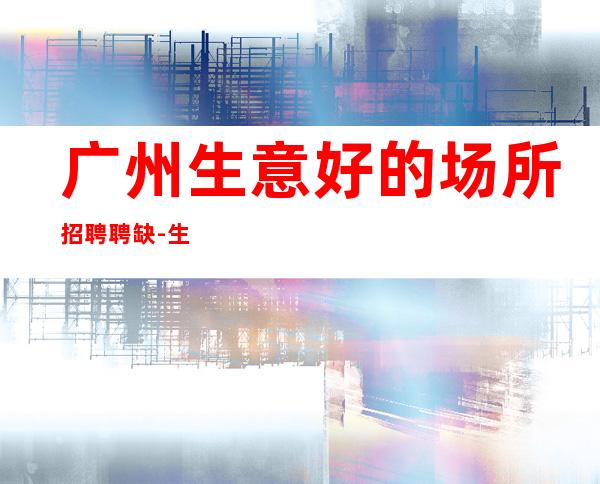 广州生意好的场所招聘聘缺-生意稳定靠谱-能挣每天都有稳定的收入