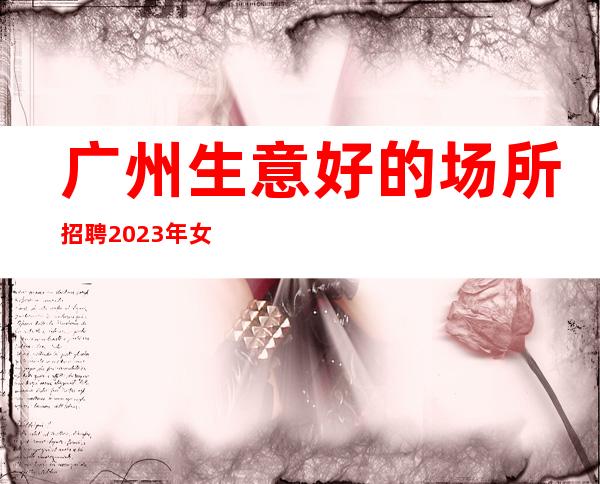 广州生意好的场所招聘2023年女孩不压不扣-能挣每天都有稳定的收入