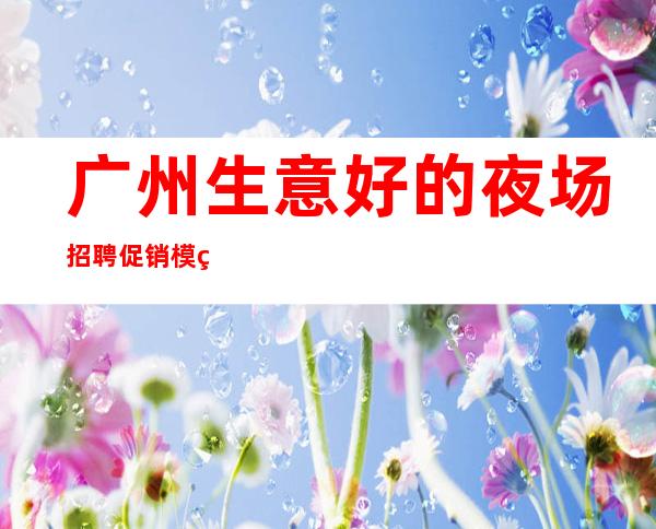 广州生意好的夜场招聘促销模特促销女孩-1500起招人-免食宿无押金无IC卡