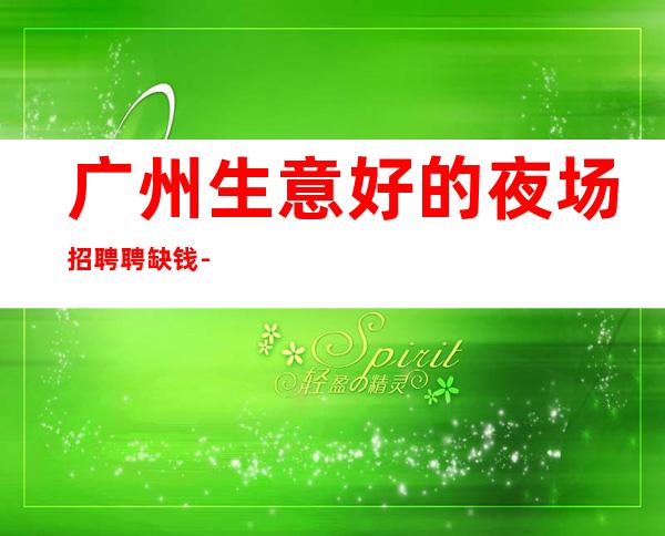 广州生意好的夜场招聘聘缺钱-生意稳定靠谱-能挣钱每天都有稳定的收入
