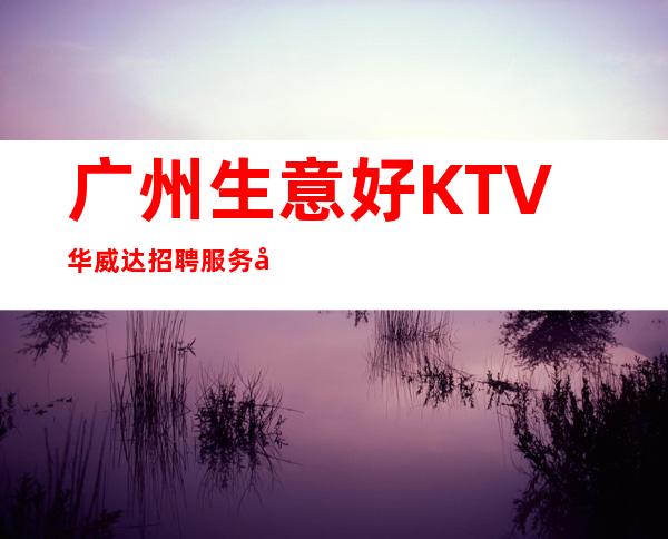 广州生意好KTV华威达招聘服务员,当天安排上班不收杂费