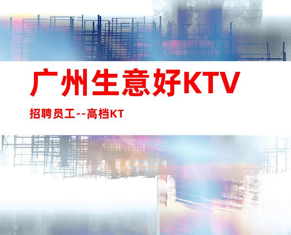 广州生意好KTV招聘员工--高档KTV诚聘-来钱快提成高