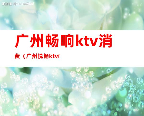广州畅响ktv消费(广州悦畅ktv)