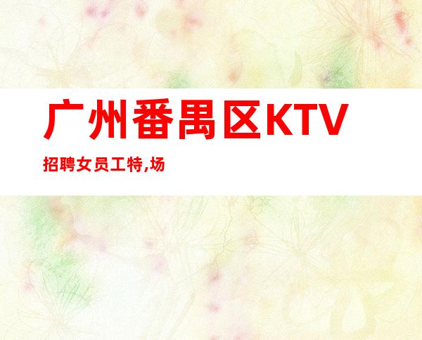 广州番禺区KTV招聘女员工特,场改变命运的高薪岗位