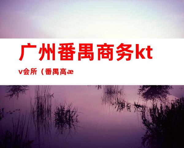 广州番禺商务ktv会所(番禺高档商务KTV有哪些)