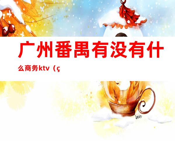 广州番禺有没有什么商务ktv(番禺区有哪些公司)