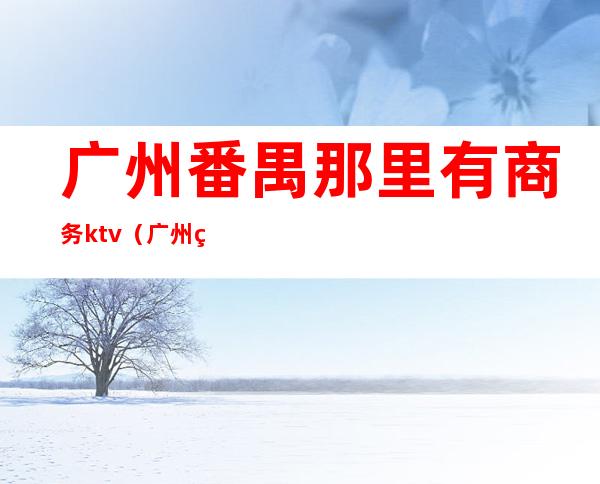 广州番禺那里有商务ktv(广州番禺商务会所)