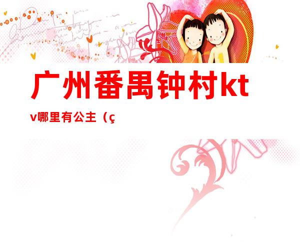 广州番禺钟村ktv哪里有公主(番禺番湾酒店ktv公主怎样)