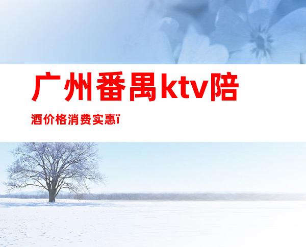 广州番禺ktv陪酒价格消费实惠（广州ktv陪唱一般什么价格）
