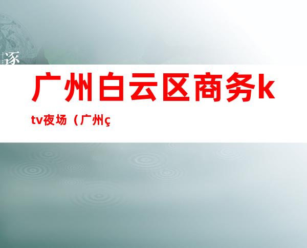 广州白云区商务ktv夜场(广州白云区商务ktv夜场招聘)
