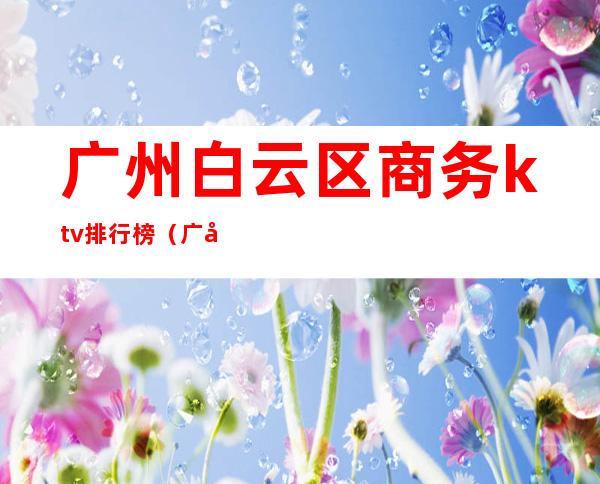 广州白云区商务ktv排行榜(广州白云区ktv哪里比较好)