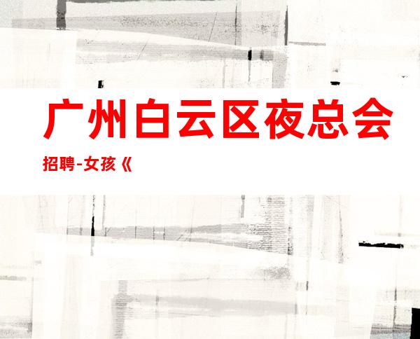 广州白云区夜总会招聘-女孩《员工-2023年从这里来》-