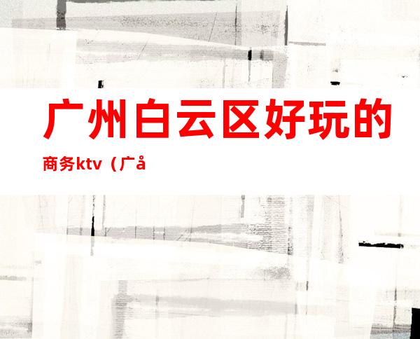 广州白云区好玩的商务ktv(广州白云区商务中心)