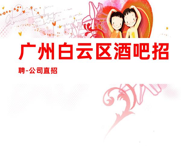 广州白云区酒吧招聘-公司直招无任何费用真实可靠