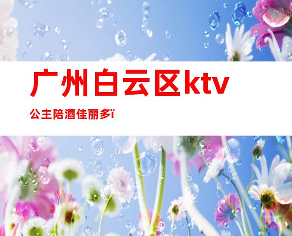 广州白云区ktv公主陪酒佳丽多(白云区有公主的ktv)