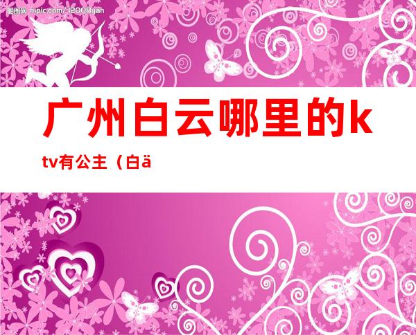 广州白云哪里的ktv有公主(白云区有公主的ktv)