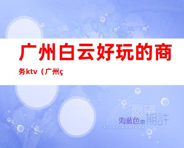 广州白云好玩的商务ktv(广州白云区吃喝玩乐好去处)