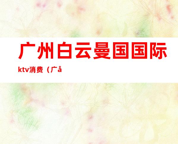广州白云曼国国际ktv消费(广州白云区ktv哪里比较好)