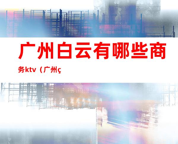 广州白云有哪些商务ktv(广州白云区商务中心)