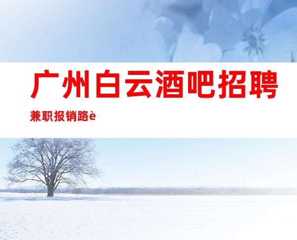 广州白云酒吧招聘兼职报销路费 2023全力以赴