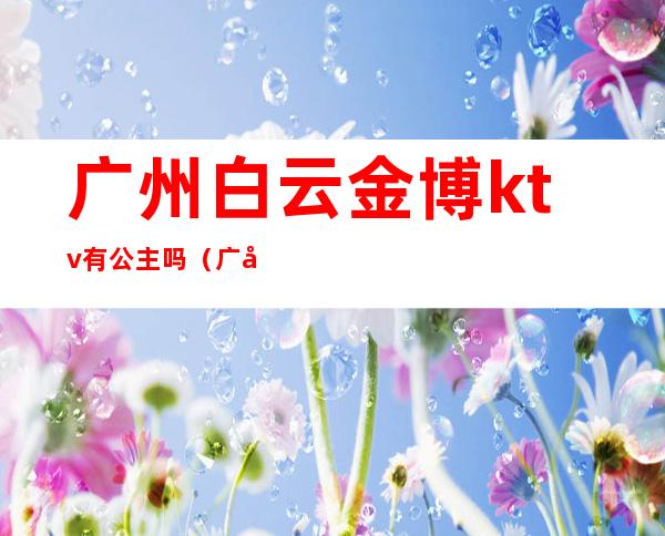 广州白云金博ktv有公主吗（广州有公主的KTV）