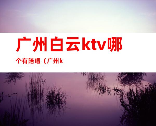 广州白云ktv哪个有陪唱(广州ktv陪唱多少钱一个)