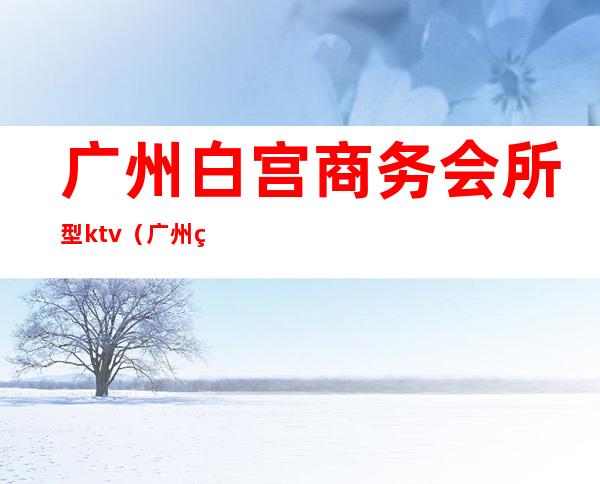 广州白宫商务会所型ktv(广州 白宫)