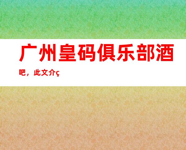 广州皇码俱乐部酒吧,此文介绍这家店详情让你少踩坑
